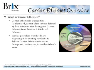 Carrier Ethernet Overview What is Carrier Ethernet? 1 Carrier Ethernet is a ubiquitous, standardized, carrier-class service defined by five attributes that distinguish Carrier Ethernet from familiar LAN-based Ethernet Service providers worldwide are migrating their existing networks to deliver Carrier Ethernet services to Enterprises, businesses, & residential end-users 1  Source: Metro Ethernet Forum: http://metroethernetforum.org/page_loader.php?p_id=140 