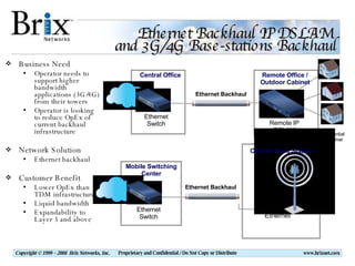 Ethernet Backhaul IP DSLAM  and 3G/4G Base-stations Backhaul Business Need Operator needs to support higher bandwidth applications (3G/4G) from their towers Operator is looking to reduce OpEx of current backhaul infrastructure Network Solution Ethernet backhaul Customer Benefit Lower OpEx than TDM infrastructure Liquid bandwidth Expandability to Layer 3 and above Central Office Ethernet Switch Mobile Switching Center Ethernet Switch Remote Office / Outdoor Cabinet Residential Customer Remote IP DSLAM Ethernet Ethernet Backhaul Ethernet Backhaul Cellular Base Station 