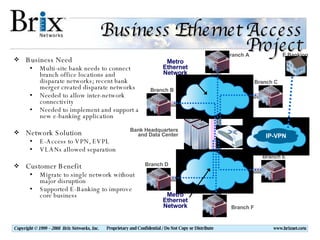 Business Ethernet Access Project Business Need Multi-site bank needs to connect branch office locations and disparate networks; recent bank merger created disparate networks Needed to allow inter-network connectivity Needed to implement and support a new e-banking application Network Solution E-Access to VPN, EVPL VLANs allowed separation  Customer Benefit Migrate to single network without major disruption Supported E-Banking to improve core business 10M 100M 100M Branch A Branch B Branch C Branch D Branch E Branch F Bank Headquarters and Data Center E Banking Metro Ethernet Network Metro Ethernet Network IP-VPN 