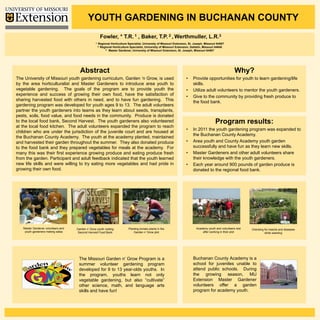 YOUTH GARDENING IN BUCHANAN COUNTY
                                                        Fowler, *         T.R. 1     , Baker,         T.P. 2 , Werthmuller,               L.R.3
                                                  1.   Regional Horticulture Specialist, University of Missouri Extension, St. Joseph, Missouri 64507
                                                       2. Regional Horticulture Specialist, University of Missouri Extension, Gallatin, Missouri 64640
                                                             3. Master Gardener, University of Missouri Extension, St. Joseph, Missouri 64507




                                      Abstract                                                                                                               Why?
The University of Missouri youth gardening curriculum, Garden ‘n Grow, is used                                           •    Provide opportunities for youth to learn gardening/life
by the area horticulturalist and Master Gardeners to introduce area youth to                                                  skills.
vegetable gardening. The goals of the program are to provide youth the                                                   •    Utilize adult volunteers to mentor the youth gardeners.
experience and success of growing their own food, have the satisfaction of                                               •    Give to the community by providing fresh produce to
sharing harvested food with others in need, and to have fun gardening. This                                                   the food bank.
gardening program was developed for youth ages 9 to 13. The adult volunteers
partner the youth gardeners into teams as they learn about seeds, transplants,
pests, soils, food value, and food needs in the community. Produce is donated
to the local food bank, Second Harvest. The youth gardeners also volunteered                                                                   Program results:
at the local food kitchen. The adult volunteers expanded the program to reach
                                                                                                                         •    In 2011 the youth gardening program was expanded to
children who are under the jurisdiction of the juvenile court and are housed at
                                                                                                                              the Buchanan County Academy.
the Buchanan County Academy. The youth at the academy planted, maintained
and harvested their garden throughout the summer. They also donated produce                                              •    Area youth and County Academy youth garden
to the food bank and they prepared vegetables for meals at the academy. For                                                   successfully and have fun as they learn new skills.
many this was their first experience growing produce and eating produce fresh                                            •    Master Gardeners and other adult volunteers share
from the garden. Participant and adult feedback indicated that the youth learned                                              their knowledge with the youth gardeners.
new life skills and were willing to try eating more vegetables and had pride in                                          •    Each year around 900 pounds of garden produce is
growing their own food.                                                                                                       donated to the regional food bank.




   Master Gardener volunteers and   Garden n’ Grow youth visiting             Planting tomato plants in the                      Academy youth and volunteers rest   Checking for insects and diseases
    youth gardeners making salsa     Second Harvest Food Bank                     Garden n’ Grow plot                                after working in their plot              while weeding




                                     The Missouri Garden n’ Grow Program is a                                                 Buchanan County Academy is a
                                     summer volunteer gardening program                                                       school for juveniles unable to
                                     developed for 9 to 13 year-olds youths. In                                               attend public schools. During
                                     the program, youths learn not only                                                       the growing season, MU
                                     vegetable gardening, but also “cultivate”                                                Extension Master Gardener
                                     other science, math, and language arts                                                   volunteers offer a garden
                                     skills and have fun!                                                                     program for academy youth.
 