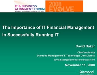 The Importance of IT Financial Management
in Successfully Running IT

                                              David Baker
                                             Chief Architect
                Diamond Management & Technology Consultants
                            david.baker@diamondconsultants.com

                                     November 11, 2008
 