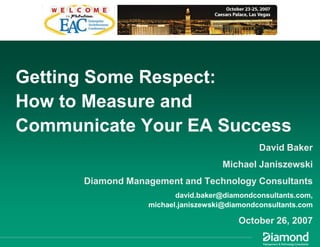 Getting Some Respect:
How to Measure and
Communicate Your EA Success
                                              David Baker
                                    Michael Janiszewski
      Diamond Management and Technology Consultants
                         david.baker@diamondconsultants.com,
                  michael.janiszewski@diamondconsultants.com

                                         October 26, 2007
 