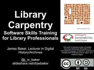 Library
Carpentry
Software Skills Training
for Library Professionals
James Baker, Lecturer in Digital
History/Archives
@j_w_baker
slideshare.net/drjwbaker
This work is licensed under a Creative
Commons Attribution-ShareAlike 4.0
International License. Exceptions: quotations,
embeds from external sources, logos, and
marked images.
 