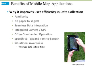 Benefits of Mobile Map Applications
 Why it improves user efficiency in Data Collection
    Familiarity
    No paper to digital
    Seamless Data Integration
    Integrated Camera / GPS
    Often One-handed Operation
    Speech-to-Text and Text-to-Speech
    Situational Awareness
       Two-way Data in Real Time




                                            Photo by: Kiichi Takeuchi
 