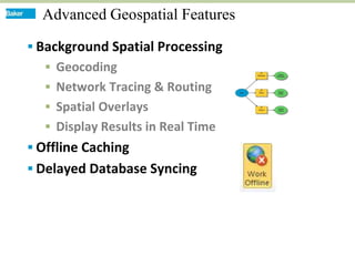 Advanced Geospatial Features

 Background Spatial Processing
   Geocoding
   Network Tracing & Routing
   Spatial Overlays
   Display Results in Real Time
 Offline Caching
 Delayed Database Syncing
 