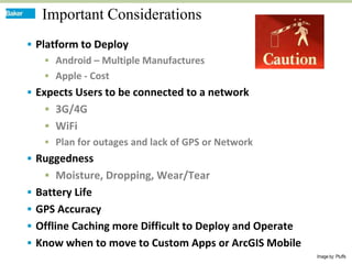 Important Considerations
 Platform to Deploy
     Android – Multiple Manufactures
     Apple - Cost
 Expects Users to be connected to a network
    3G/4G
    WiFi
    Plan for outages and lack of GPS or Network
 Ruggedness
    Moisture, Dropping, Wear/Tear
 Battery Life
 GPS Accuracy
 Offline Caching more Difficult to Deploy and Operate
 Know when to move to Custom Apps or ArcGIS Mobile
                                                         Image by: Ptuffs
 