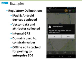 Examples
 Regulatory Delineations
   iPad & Android
    devices deployed
   Vector data and
    attributes collected
   Internal GPS
   Domains used to
    constrain values
   Offline edits cached
    for posting to
    enterprise SDE
 