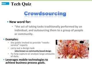 Tech Quiz


   New word for:
      “the act of taking tasks traditionally performed by an
       individual, and outsourcing them to a group of people
       or community.
 Examples:
    the public invited to provide “needs-
     service” reports
    carry out a design task
        (also known as community-based design
    To help capture or analyze large amounts
     of data.
 Leverages mobile technologies to
 achieve business process goals.
 