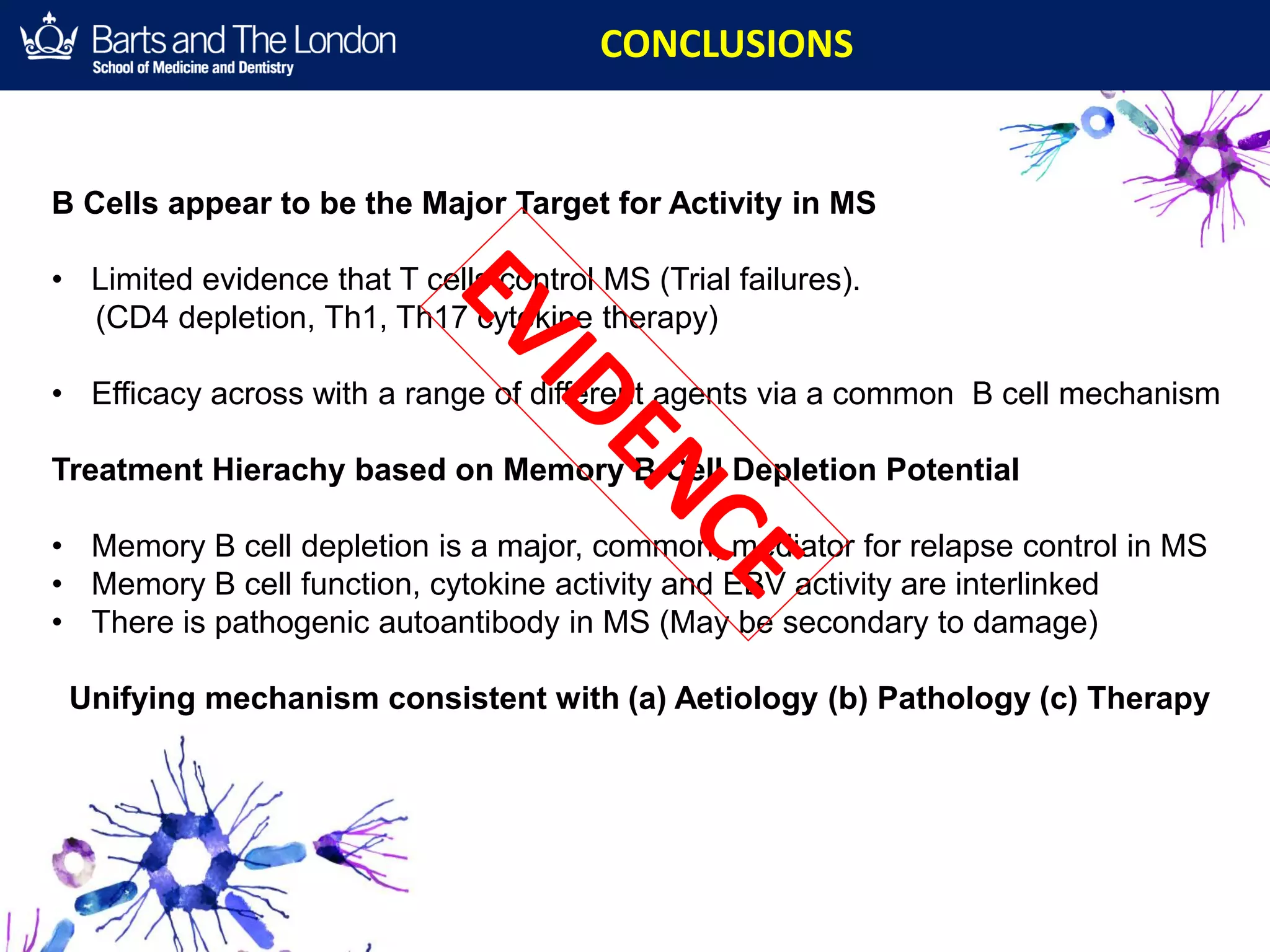 CONCLUSIONS
B Cells appear to be the Major Target for Activity in MS
• Limited evidence that T cells control MS (Trial failures).
(CD4 depletion, Th1, Th17 cytokine therapy)
• Efficacy across with a range of different agents via a common B cell mechanism
Treatment Hierachy based on Memory B Cell Depletion Potential
• Memory B cell depletion is a major, common, mediator for relapse control in MS
• Memory B cell function, cytokine activity and EBV activity are interlinked
• There is pathogenic autoantibody in MS (May be secondary to damage)
Unifying mechanism consistent with (a) Aetiology (b) Pathology (c) Therapy
 