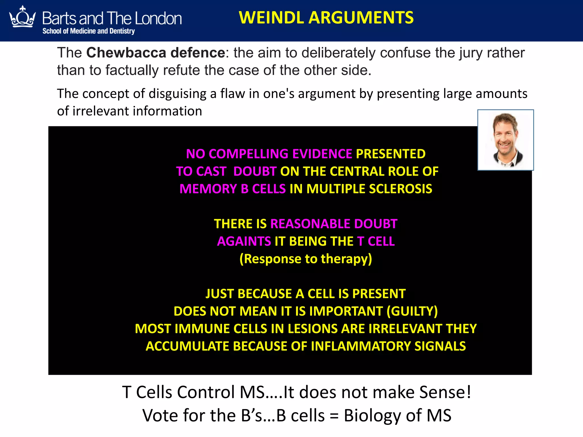 WEINDL ARGUMENTS
NO COMPELLING EVIDENCE PRESENTED
TO CAST DOUBT ON THE CENTRAL ROLE OF
MEMORY B CELLS IN MULTIPLE SCLEROSIS
THERE IS REASONABLE DOUBT
AGAINTS IT BEING THE T CELL
(Response to therapy)
JUST BECAUSE A CELL IS PRESENT
DOES NOT MEAN IT IS IMPORTANT (GUILTY)
MOST IMMUNE CELLS IN LESIONS ARE IRRELEVANT THEY
ACCUMULATE BECAUSE OF INFLAMMATORY SIGNALS
The Chewbacca defence: the aim to deliberately confuse the jury rather
than to factually refute the case of the other side.
The concept of disguising a flaw in one's argument by presenting large amounts
of irrelevant information
T Cells Control MS….It does not make Sense!
Vote for the B’s…B cells = Biology of MS
 