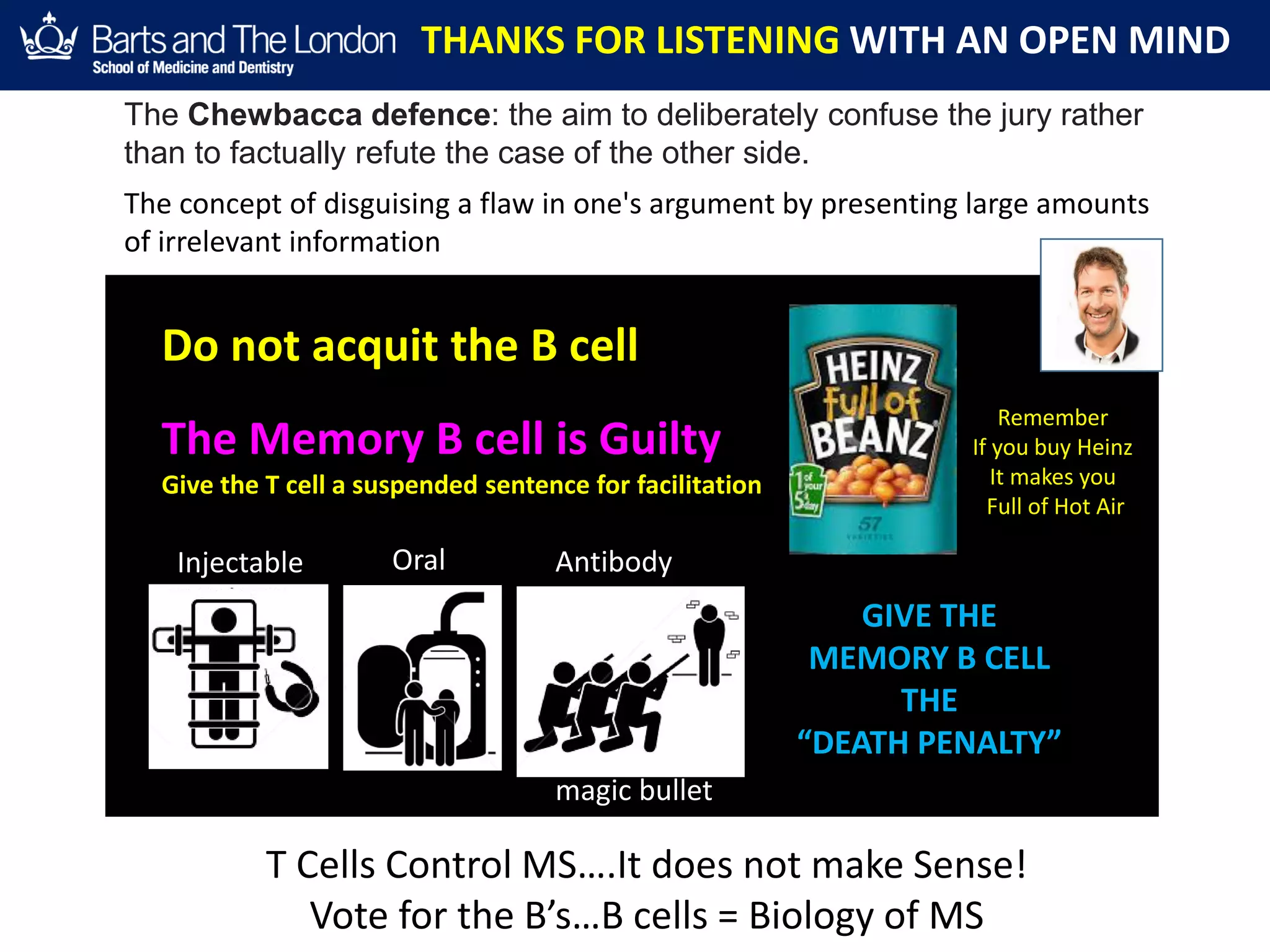 THANKS FOR LISTENING WITH AN OPEN MIND
Do not acquit the B cell
The Memory B cell is Guilty
Give the T cell a suspended sentence for facilitation
GIVE THE
MEMORY B CELL
THE
“DEATH PENALTY”
Injectable Oral Antibody
magic bullet
Remember
If you buy Heinz
It makes you
Full of Hot Air
The Chewbacca defence: the aim to deliberately confuse the jury rather
than to factually refute the case of the other side.
The concept of disguising a flaw in one's argument by presenting large amounts
of irrelevant information
T Cells Control MS….It does not make Sense!
Vote for the B’s…B cells = Biology of MS
 