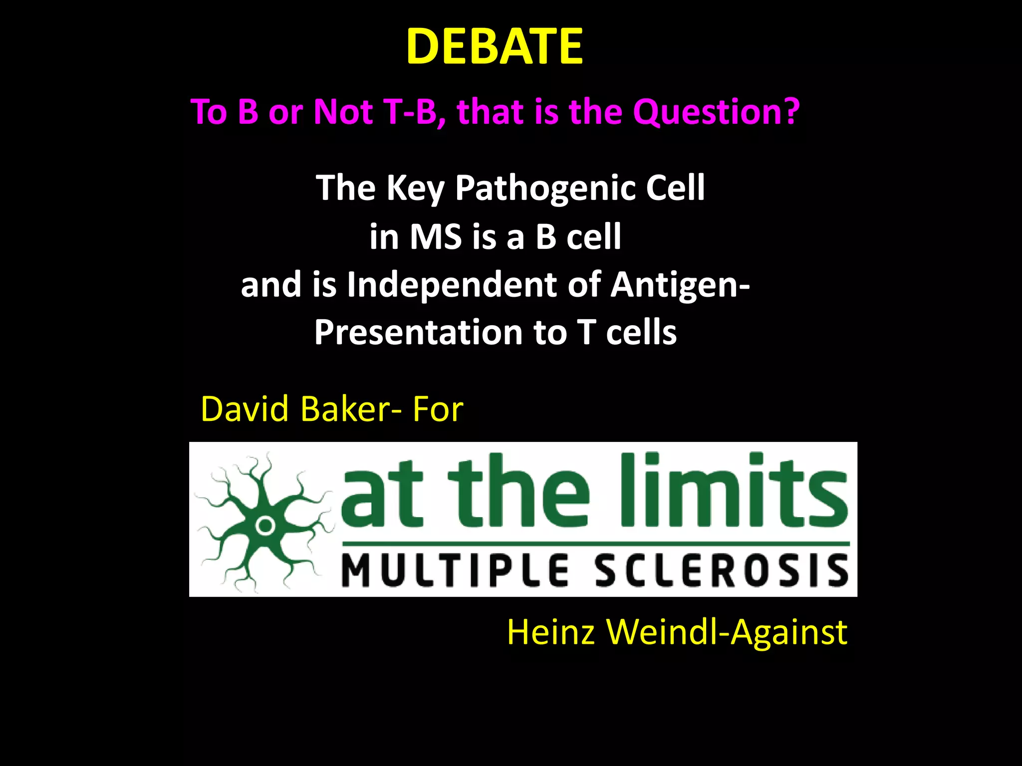 DEBATE
David Baker- For
Heinz Weindl-Against
The Key Pathogenic Cell
in MS is a B cell
and is Independent of Antigen-
Presentation to T cells
To B or Not T-B, that is the Question?
 