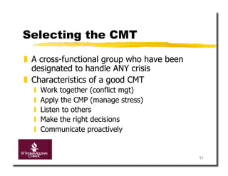 Selecting the CMT

  A cross-functional group who have been
   designated to handle ANY crisis
  Characteristics of a good CMT
      Work together (conflict mgt)
      Apply the CMP (manage stress)
      Listen to others
      Make the right decisions
      Communicate proactively


                                            11
 