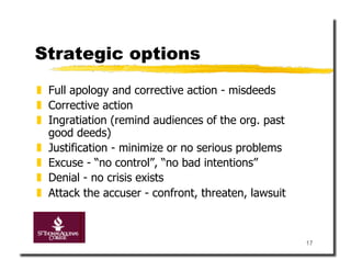 Strategic options
  Full apology and corrective action - misdeeds
  Corrective action
  Ingratiation (remind audiences of the org. past
   good deeds)
  Justification - minimize or no serious problems
  Excuse - “no control”, “no bad intentions”
  Denial - no crisis exists
  Attack the accuser - confront, threaten, lawsuit



                                                      17
 