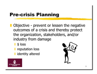 Pre-crisis Planning

  Objective - prevent or lessen the negative
   outcomes of a crisis and thereby protect
   the organization, stakeholders, and/or
   industry from damage
    $ loss
    reputation loss
    identity altered


                                                9
 