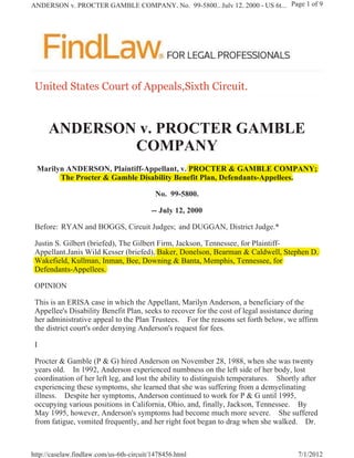 ANDERSON v. PROCTER GAMBLE COMPANY, No. 99-5800., July 12, 2000 - US 6t... Page 1 of 9




 8QLWHG 6WDWHV &RXUW RI $SSHDOV6L[WK LUFXLW



      ANDERSON v. PROCTER GAMBLE
              COMPANY
 Marilyn ANDERSON, Plaintiff-Appellant, v. PROCTER  GAMBLE COMPANY;
                               pp
       The Procter  Gamble Disability Benefit Plan, Defendants-Appellees.

                                           No. 99-5800.

                                         -- July 12, 2000

 Before: RYAN and BOGGS, Circuit Judges; and DUGGAN, District Judge.*

 Justin S. Gilbert (briefed), The Gilbert Firm, Jackson, Tennessee, for Plaintiff-
 Appellant.Janis Wild Kesser (briefed), Baker, Donelson, Bearman  Caldwell, Stephen D.
 Wakefield, Kullman, Inman, Bee, Downing  Banta, Memphis, Tennessee, for
 Defendants-Appellees.

 OPINION

 This is an ERISA case in which the Appellant, Marilyn Anderson, a beneficiary of the
 Appellee's Disability Benefit Plan, seeks to recover for the cost of legal assistance during
 her administrative appeal to the Plan Trustees. For the reasons set forth below, we affirm
 the district court's order denying Anderson's request for fees.

 I

 Procter  Gamble (P  G) hired Anderson on November 28, 1988, when she was twenty
 years old. In 1992, Anderson experienced numbness on the left side of her body, lost
 coordination of her left leg, and lost the ability to distinguish temperatures. Shortly after
 experiencing these symptoms, she learned that she was suffering from a demyelinating
 illness. Despite her symptoms, Anderson continued to work for P  G until 1995,
 occupying various positions in California, Ohio, and, finally, Jackson, Tennessee. By
 May 1995, however, Anderson's symptoms had become much more severe. She suffered
 from fatigue, vomited frequently, and her right foot began to drag when she walked. Dr.



http://caselaw.findlaw.com/us-6th-circuit/1478456.html                                 7/1/2012
 