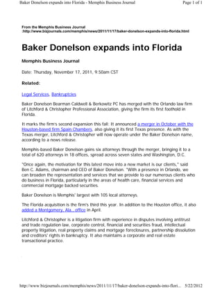 Baker Donelson expands into Florida - Memphis Business Journal                            Page 1 of 1




 From the Memphis Business Journal
 :http://www.bizjournals.com/memphis/news/2011/11/17/baker-donelson-expands-into-florida.html



 Baker Donelson expands into Florida
 Memphis Business Journal

 Date: Thursday, November 17, 2011, 9:50am CST

 Related:

 Legal Services, Bankruptcies

 Baker Donelson Bearman Caldwell & Berkowitz PC has merged with the Orlando law firm
 of Litchford & Christopher Professional Association, giving the firm its first foothold in
 Florida.

 It marks the firm’s second expansion this fall: It announced a merger in October with the
 Houston-based firm Spain Chambers, also giving it its first Texas presence. As with the
 Texas merger, Litchford & Christopher will now operate under the Baker Donelson name,
 according to a news release.

 Memphis-based Baker Donelson gains six attorneys through the merger, bringing it to a
 total of 620 attorneys in 18 offices, spread across seven states and Washington, D.C.

 "Once again, the motivation for this latest move into a new market is our clients," said
 Ben C. Adams, chairman and CEO of Baker Donelson. "With a presence in Orlando, we
 can broaden the representation and services that we provide to our numerous clients who
 do business in Florida, particularly in the areas of health care, financial services and
 commercial mortgage backed securities.

 Baker Donelson is Memphis' largest with 105 local attorneys.

 The Florida acquisition is the firm's third this year. In addition to the Houston office, it also
 added a Montgomery, Ala., office in April.

 Litchford & Christopher is a litigation firm with experience in disputes involving antitrust
 and trade regulation law, corporate control, financial and securities fraud, intellectual
 property litigation, real property claims and mortgage foreclosures, partnership dissolution
 and creditors' rights in bankruptcy. It also maintains a corporate and real estate
 transactional practice.




http://www.bizjournals.com/memphis/news/2011/11/17/baker-donelson-expands-into-flori... 5/22/2012
 