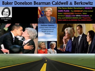 Baker Donelson Bearman Caldwell & Berkowitz
                                            The faces Baker Donelson’s HEALTH
                                            CARE PLAN: The COVER-UP of the United
                                            States’ GENOCIDE Practices. Baker
                                            Donelson FAILED under White Presidents, so
Amelia Williams                             they used BARACK OBAMA and “Played the
     Koch                                   RACE CARD in its BEHIND-The-DOOR DEALS.”

                    Kathleen Sebelius
                  United States Secretary
                    of Department of
                     Health & Human
                         Services
 