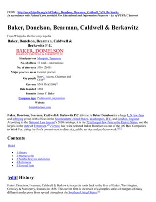 FROM: http://en.wikipedia.org/wiki/Baker,_Donelson,_Bearman,_Caldwell_%26_Berkowitz
In accordance with Federal Laws provided For Educational and Information Purposes – i.e. of PUBLIC Interest



Baker, Donelson, Bearman, Caldwell & Berkowitz
From Wikipedia, the free encyclopedia
Baker, Donelson, Bearman, Caldwell &
           Berkowitz P.C.


           Headquarters Memphis, Tennessee
            No. of offices 17 total, 1 international
         No. of attorneys 550+ (2010)
   Major practice areas General practice
                           Ben C. Adams, Chairman and
              Key people
                           CEO[1]
                Revenue $243.5M (2009)[2]
           Date founded 1888
                Founder James F. Baker
          Company type Professional corporation
                         Website
                   bakerdonelson.com

Baker, Donelson, Bearman, Caldwell & Berkowitz P.C. (formerly Baker Donelson) is a large U.S. law firm
and lobbying group with offices in the Southeastern United States, Washington, D.C. and London, England.
According to the National Law Journal's 2010 rankings, it is the 72nd largest law firm in the United States, and the
largest in the state of Tennessee.[3] Fortune has twice selected Baker Donelson as one of the 100 Best Companies
to Work For, citing the firm's commitment to diversity, public service and pro bono work.[4][5]


Contents
[hide]

        1 History
        2 Practice areas
        3 Notable lawyers and alumni
        4 References
        5 External links



[edit] History
Baker, Donelson, Bearman, Caldwell & Berkowitz traces its roots back to the firm of Baker, Worthington,
Crossley & Stansberry, founded in 1888. The current firm is the result of a complex series of mergers of many
different predecessor firms spread throughout the Southern United States.[6]
 