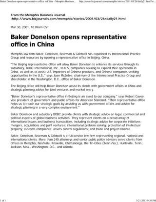 Baker Donelson opens representative office in China - Memphis Business...   http://www.bizjournals.com/memphis/stories/2001/03/26/daily21.html?s=...




          From the Memphis Business Journal
          :http://www.bizjournals.com/memphis/stories/2001/03/26/daily21.html

          Mar 30, 2001, 10:09am CST




          Memphis law firm Baker, Donelson, Bearman & Caldwell has expanded its International Practice
          Group and resources by opening a representative office in Beijing, China.

          "The Beijing representative office will allow Baker Donelson to enhance its services through its
          subsidiary, BDBC International, Inc., to U.S. companies seeking to expand their operations in
          China, as well as to assist U.S. importers of Chinese products, and Chinese companies seeking
          opportunities in the U.S.," says Joan McEntee, chairman of the International Practice Group and
          shareholder in the Washington, D.C., office of Baker Donelson.

          The Beijing office will help Baker Donelson assist its clients with government affairs in China and
          strategic planning advice for joint ventures and market entry.

          "Baker Donelson's representative office in Beijing is an asset to our company," says Robert Cavey,
          vice president of government and public affairs for American Standard. "Their representative office
          helps us to reach our strategic goals by assisting us with government affairs and advice for
          strategic planning in a very complex environment."

          Baker Donelson and subsidiary BDBC provide clients with strategic advice on legal, commercial and
          political aspects of global business activities. They represent clients on a broad array of
          international issues and business transactions, including strategic advice for corporate initiatives;
          mergers, acquisitions and joint ventures; international problem solving; protection of intellectual
          property; customs compliance; assets control regulations; and trade and project finance.

          Baker, Donelson, Bearman & Caldwell is a full-service law firm representing regional, national and
          international clients. More than 240 attorneys and senior public policy advisers serve clients from
          offices in Memphis, Nashville, Knoxville, Chattanooga, the Tri-Cities (Tenn./Va.), Huntsville, Tenn.,
          Jackson, Miss., Washington, D.C., and Atlanta.




1 of 1                                                                                                                           3/21/2013 9:30 PM
 
