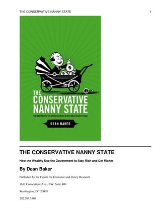 THE CONSERVATIVE NANNY STATE
How the Wealthy Use the Government to Stay Rich and Get Richer
By Dean Baker
Published by the Center for Economic and Policy Research
1611 Connecticut Ave., NW, Suite 400
Washington, DC 20009
202.293.5380
THE CONSERVATIVE NANNY STATE 1
 