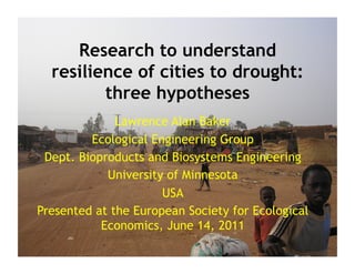 Research to understand
  resilience of cities to drought:
         three hypotheses
              Lawrence Alan Baker
         Ecological Engineering Group
 Dept. Bioproducts and Biosystems Engineering
            University of Minnesota
                      USA
Presented at the European Society for Ecological
           Economics, June 14, 2011
 