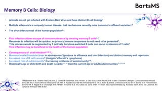 Memory B Cells: Biology
• Animals do not get infected with Epstein Barr Virus and have distinct B cell biology1
• Multiple sclerosis is a uniquely human disease, that has become recently more common in affluent societies2,3
• Viral infection allows escape of immune-tolerance by creating memory B cells5,6.
Response to infection will be quicker, as primary immune responses do not need to be generated7.
This process would be augmented by T cell help but class-switched B cells can occur in absence of T cells8
Viral infection may be beneficial to the health of the human population
• The virus infects most of the human population2,4
• Consequences of viral infection4,8,9,10,:
• Mononucleosis/Glandular fever in adolescence8 (produce to affluence and later infection) and distinct memory cell repertoire.
• Increased risk of B cell cancers9 (Hodgkin's/Burkitt’s Lymphoma)
• Increased risk of autoimmunity4 (Increasing incidence of autoimmunity)10.
• Historically age of child birth and death is earlier11,12 than the current age of adult autoimmunities 2,3,11,12
1.Moghaddam et al. Science 1997 276:2030, 2. Dobson & Giovannoni 2016;7:67551, 3. GBD 2016. Lancet Neurol 2019 18:269. 4. Ascherio & Munger. Curr top microbial Immunol
2015; 390:365, 5. Burns DM et al. Blood 2015;126:2665. 6. Kuosaki et al. Nat Rev Immunol 2015;15:149. 7. Kotov & Jenkins. J Immunol 2019;202:401, 8. Barros et al. Front Immunol
2019;10:146. 9. Nagpal et al. Oncotarget 2016:7:67551, 10. Lerner et al. Int J Celiac Dis. 2015; 3:151. 11. Roser. https://porworldindata.org. Accessed March 2019). 12. Lawrence. Am
J physical Anthropol 1969:30:427.
 