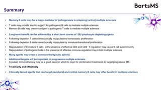 Summary
• Memory B cells may be a major mediator of pathogenesis in relapsing (active) multiple sclerosis
• Long-term benefit can be achieved by a short term course of (B) lymphocyte depleting agents
• Memory B cells may present antigen to pathogenic T cells to mediate multiple sclerosis
• T cells may provide trophic support for pathogenic B cells to mediate multiple sclerosis
• Additional targets will be important in progressive multiple sclerosis
• A pulsed immunotherapy may be a good base on which to layer for combination treatments to target progressive MS
• Repopulation of Immature B cells in the absence of effective CD4 and CD8 T regulation may cause B cell autoimmunity
• Repopulation of pathogenic cells in the presence of effective immune-regulation may inhibit multiple sclerosis
• Following-depletion T cells stereotypically repopulate by homeostatic proliferation
• Following-depletion B cells stereotypically repopulate by immature/transitional proliferation
• Many agents may share a common therapeutic activity
• Treat Early and Effectively
• Clinically-tested agents that can target peripheral and central memory B cells may offer benefit in multiple sclerosis
 