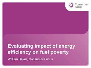 Evaluating impact of energy
efficiency on fuel poverty
William Baker, Consumer Focus
 