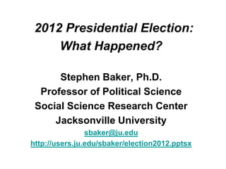 2012 Presidential Election:
     What Happened?

      Stephen Baker, Ph.D.
  Professor of Political Science
 Social Science Research Center
     Jacksonville University
                sbaker@ju.edu
http://users.ju.edu/sbaker/election2012.pptsx
 