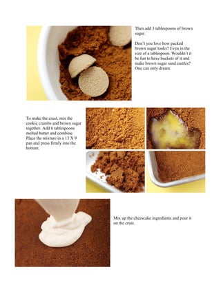 Then add 3 tablespoons of brown
                                            sugar.

                                            Don’t you love how packed
                                            brown sugar looks? Even in the
                                            size of a tablespoon. Wouldn’t it
                                            be fun to have buckets of it and
                                            make brown sugar sand castles?
                                            One can only dream.




To make the crust, mix the
cookie crumbs and brown sugar
together. Add 6 tablespoons
melted butter and combine.
Place the mixture in a 13 X 9
pan and press firmly into the
bottom.




                                Mix up the cheescake ingredients and pour it
                                on the crust.
 
