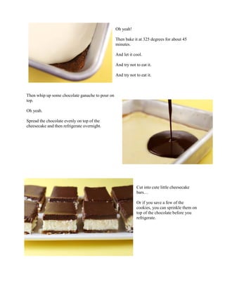 Oh yeah!

                                                 Then bake it at 325 degrees for about 45
                                                 minutes.

                                                 And let it cool.

                                                 And try not to eat it.

                                                 And try not to eat it.



Then whip up some chocolate ganache to pour on
top.

Oh yeah.

Spread the chocolate evenly on top of the
cheesecake and then refrigerate overnight.




                                                             Cut into cute little cheesecake
                                                             bars…

                                                             Or if you save a few of the
                                                             cookies, you can sprinkle them on
                                                             top of the chocolate before you
                                                             refrigerate.
 