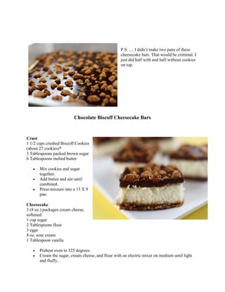 P.S. … I didn’t make two pans of these
                                                    cheesecake bars. That would be criminal. I
                                                    just did half with and half without cookies
                                                    on top.




                          Chocolate Biscoff Cheesecake Bars


Crust
1 1/2 cups crushed Biscoff Cookies
(about 27 cookies)*
3 Tablespoons packed brown sugar
6 Tablespoons melted butter

   •   Mix cookies and sugar
       together.
   •   Add butter and stir until
       combined.
   •   Press mixture into a 13 X 9
       pan.

Cheesecake
3 (8 oz.) packages cream cheese,
softened
1 cup sugar
2 Tablespoons flour
3 eggs
8 oz. sour cream
1 Tablespoon vanilla

   •   Preheat oven to 325 degrees.
   •   Cream the sugar, cream cheese, and flour with an electric mixer on medium until light
       and fluffy.
 