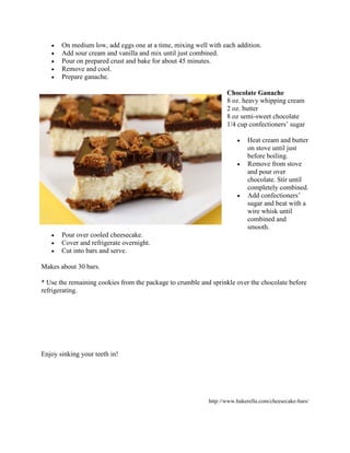 •   On medium low, add eggs one at a time, mixing well with each addition.
   •   Add sour cream and vanilla and mix until just combined.
   •   Pour on prepared crust and bake for about 45 minutes.
   •   Remove and cool.
   •   Prepare ganache.

                                                                  Chocolate Ganache
                                                                  8 oz. heavy whipping cream
                                                                  2 oz. butter
                                                                  8 oz semi-sweet chocolate
                                                                  1/4 cup confectioners’ sugar

                                                                      •   Heat cream and butter
                                                                          on stove until just
                                                                          before boiling.
                                                                      •   Remove from stove
                                                                          and pour over
                                                                          chocolate. Stir until
                                                                          completely combined.
                                                                      •   Add confectioners’
                                                                          sugar and beat with a
                                                                          wire whisk until
                                                                          combined and
                                                                          smooth.
   •   Pour over cooled cheesecake.
   •   Cover and refrigerate overnight.
   •   Cut into bars and serve.

Makes about 30 bars.

* Use the remaining cookies from the package to crumble and sprinkle over the chocolate before
refrigerating.




Enjoy sinking your teeth in!




                                                           http://www.bakerella.com/cheesecake-bars/
 