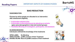 Reading Papers IMPORTANT ASPECTS OF HUMAN STUDIES
BIAS REDUCTION
RANDOMIZATION
Process by which people are allocated to an intervention
after assessment eligibility
• It eliminates selection bias
• It eliminates confounding issues by adjusting co-variants
(gets same demographics in test and control groups)
• Facilitates Blinding of investigators, participants, and assessors
BLINDING/MASKING
Individuals withheld the knowledge of the treatments
OPEN LABEL No Blinding
SINGLE BLIND pwMS unaware of their Treatment
DOUBLE BLIND Neuro & pwMS unaware of their treatment
 