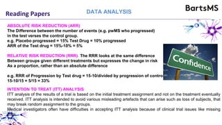 Reading Papers DATA ANALYSIS
ABSOLUTE RISK REDUCTION (ARR)
The Difference between the number of events (e.g. pwMS who progressed)
in the test verses the control group.
e.g. Placebo progressed = 15% Test Drug = 10% progressed
ARR of the Test drug = 15%-10% = 5%
RELATIVE RISK REDUCTION (RRR). The RRR looks at the same difference
Between groups given different treatments but expresses the change in risk
As a proportion, rather than an absolute difference
e.g. RRR of Progression by Test drug = 15-10/divided by progression of control
15-10/15 = 5/15 = 33%
INTENTION TO TREAT (ITT) ANALYSIS
ITT analysis of the results of a trial is based on the initial treatment assignment and not on the treatment eventually
received. ITT analysis is intended to avoid various misleading artefacts that can arise such as loss of subjects, that
may break random assignment to the groups.
Medical investigators often have difficulties in accepting ITT analysis because of clinical trial issues like missing
data
 