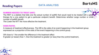 Reading Papers DATA ANALYSIS
NUMBER NEEDED TO TREAT (NNT)
The NNT is a statistic that tells one the actual number of pwMS that would need to be treated with a given
therapy for a one patient to get a particular endpoint benefit. Determines whether Large number or small
number of pwMS benefit.
The Lower the NTT the more effective the treatment.
ODDS RATIO.
A measure of treatment effectiveness. The OR is the odds of an event happening in the treatment group
expressed as a proportion of the odds of the event happening in the control group.
OR close to 1 the smaller the difference in the treatment effect
If greater (or lesser) than 1, then the treatment is greater (or less) than the control treatment.
 