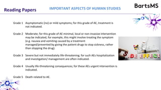 Reading Papers
Grade 1 Asymptomatic (no) or mild symptoms; for this grade of AE, treatment is
not indicated.
Grade 2 Moderate; for this grade of AE minimal, local or non-invasive intervention
may be indicated, for example, this might involve treating the symptom
(e.g. nausea and vomiting caused by a treatment
managed/prevented by giving the patient drugs to stop sickness, rather
than stopping the drug).
Grade 3 Severe but not immediately life-threatening; for such AEs hospitalization
and investigation/ management are often indicated.
Grade 4 Usually life-threatening consequences; for these AEs urgent intervention is
indicated.
Grade 5 Death related to AE.
IMPORTANT ASPECTS OF HUMAN STUDIES
 