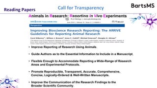 Reading Papers
• Improve Reporting of Research Using Animals.
• Guide Authors as to the Essential Information to Include in a Manuscript,
• Flexible Enough to Accommodate Reporting a Wide-Range of Research
Areas and Experimental Protocols.
• Promote Reproducible, Transparent, Accurate, Comprehensive,
Concise, Logically-Ordered & Well-Written Manuscripts.
• Improve the Communication of the Research Findings to the
Broader Scientific Community.
Animals in Research: Reporting In Vivo Experiments
Call for Transparency
 