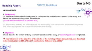 Reading Papers ARRIVE Guidelines
INTRODUCTION
3. Background
(a). Include sufficient scientific background to understand the motivation and context for the study, and
explain the experimental approach and rationale.
(Include relevant references to previous work)
(b). Explain how and why the animal species and model being used can address the scientific objectives
and, where appropriate, the study’s relevance to human biology.
4. Objectives
Clearly describe the primary and any secondary objectives of the study, or specific hypotheses being tested.
“A clear statement of the objective of the study, or the main hypothesis being tested, was described
in the introduction by 95% of the 271 publications (Kilkenny et al. 2009)”
 