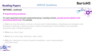 Reading Papers ARRIVE Guidelines
METHODS…continued
7. Experimental procedures
For each experiment and each experimental group, including controls, provide precise details of all
procedures performed. For example:
a. How (e.g. drug formulation and dose, site and route of administration, anaesthesia and analgesia used
[including monitoring], surgical procedure, method of euthanasia). Provide details of any specialist
equipment used, including supplier(s).
b. When (e.g. time of day).
c. Where (e.g. home cage, laboratory, water maze).
d. Why (e.g. rationale for choice of specific anaesthetic, route of administration,
drug dose used).
 