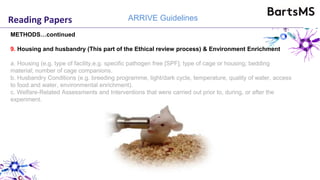 Reading Papers ARRIVE Guidelines
METHODS…continued
9. Housing and husbandry (This part of the Ethical review process) & Environment Enrichment
a. Housing (e.g. type of facility,e.g. specific pathogen free [SPF]; type of cage or housing; bedding
material; number of cage companions.
b. Husbandry Conditions (e.g. breeding programme, light/dark cycle, temperature, quality of water, access
to food and water, environmental enrichment).
c. Welfare-Related Assessments and Interventions that were carried out prior to, during, or after the
experiment.
 