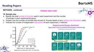 Reading Papers
METHODS…continued
10. Sample size
a. Specify the total number of animals used in each experiment and the number
of animals in each experimental group.
b. Explain how the number of animals was arrived at. Provide details of any sample size calculation used.
c. Indicate the number of independent replications of each experiment, if relevant.
POWER ANALYSIS!
https://www.nc3rs.org.uk/experimental-design-assistant-eda
Experimental Design Assistant
Vesterinen et al. Mult scler; 2010, 16:1044 2010
 
