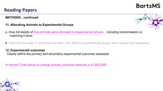 Reading Papers
METHODS…continued
11. Allocating Animals to Experimental Groups
a. Give full details of how animals were allocated to experimental groups, including randomisation or
matching if done.
b. Describe the order in which the animals in the different experimental groups were treated and assessed.
12. Experimental outcomes
Clearly define the primary and secondary experimental outcomes assessed
In Human Trials failure to change primary outcome measure is a FAILURE!
 
