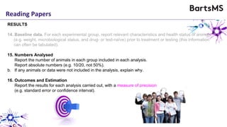 Reading Papers
RESULTS
14. Baseline data. For each experimental group, report relevant characteristics and health status of animals
(e.g. weight, microbiological status, and drug- or test-naïve) prior to treatment or testing (this information
can often be tabulated).
15. Numbers Analysed
Report the number of animals in each group included in each analysis.
Report absolute numbers (e.g. 10/20, not 50%).
b. If any animals or data were not included in the analysis, explain why.
16. Outcomes and Estimation
Report the results for each analysis carried out, with a measure of precision
(e.g. standard error or confidence interval).
 
