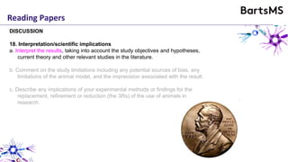 Reading Papers
DISCUSSION
18. Interpretation/scientific implications
a. Interpret the results, taking into account the study objectives and hypotheses,
current theory and other relevant studies in the literature.
b. Comment on the study limitations including any potential sources of bias, any
limitations of the animal model, and the imprecision associated with the result.
c. Describe any implications of your experimental methods or findings for the
replacement, refinement or reduction (the 3Rs) of the use of animals in
research.
 