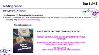 Reading Papers
DISCUSSION….Continued
18. (Previous 19) Generalisability/ translation
Comment on whether, and how, the findings of this study are likely to translate to other species or systems,
including any relevance to human biology.
A NEW POTENTIAL CURE COMES EVER WEEK?……..
WHILST JOURNALISTS MAY OVER-INTERPRET YOUR
FINDINGS,
REMEMBER, PEOPLE WITH SERIOUS DISEASES ARE
DESPERATE FOR THAT CURE……
BE REALISTIC &
DON’T CREATE TOO MANY FALSE HOPES!
Public Engagement
 