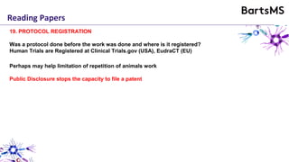 Reading Papers
19. PROTOCOL REGISTRATION
Was a protocol done before the work was done and where is it registered?
Human Trials are Registered at Clinical Trials.gov (USA), EudraCT (EU)
Perhaps may help limitation of repetition of animals work
Public Disclosure stops the capacity to file a patent
 