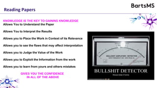 KNOWLEDGE IS THE KEY TO GAINING KNOWLEDGE
Allows You to Understand the Paper
Allows You to Interpret the Results
Allows you to Place the Work in Context of its Relevance
Allows you to see the flaws that may affect interpretation
Allows you to Judge the Value of the Work
Allows you to Exploit the Information from the work
Allows you to learn from yours and others mistakes
GIVES YOU THE CONFIDENCE
IN ALL OF THE ABOVE
Reading Papers
 