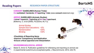 Reading Papers
CONSORT GUIDELINES (Human Trials):
Consolidated Standards of Reporting Trials (www.consort-statement.org)
ARRIVE GUIDELINES (Animals Studies)
Animal Research: Reporting of In Vivo Experiments
(Kilkenny, C. et al (2009), PLoSOne, 4 (11))
•Checklists of Reporting Items
•Improve Transparency and Replication
•Ensure critical appraisal and interpretation
NEUROIMMUNOLOGICAL ARRIVE
Baker D, Amor S. Publication guidelines for refereeing and reporting on animal use
in experimental autoimmune encephalomyelitis. J Neuroimmunol. 2012; 242:78.
Animal Studies
Sample Size Calculations: <5%
Randomization <20%
Blinding <30%
RESEARCH PAPER-STRUCTURE
 